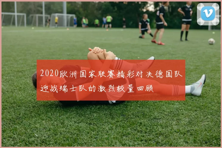 2020欧洲国家联赛精彩对决德国队迎战瑞士队的激烈较量回顾