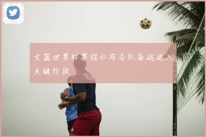 女篮世界杯赛程公布各队备战进入关键阶段
